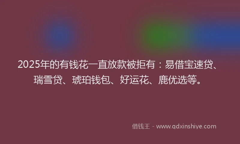 2025年的有钱花一直放款被拒有：易借宝速贷、瑞雪贷、琥珀钱包、好运花、鹿优选等。