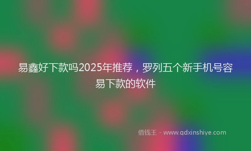 易鑫好下款吗2025年推荐，罗列五个新手机号容易下款的软件