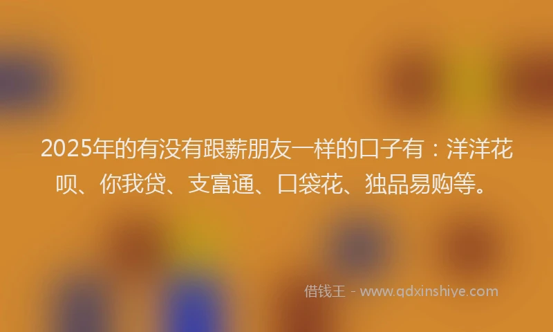 2025年的有没有跟薪朋友一样的口子有：洋洋花呗、你我贷、支富通、口袋花、独品易购等。
