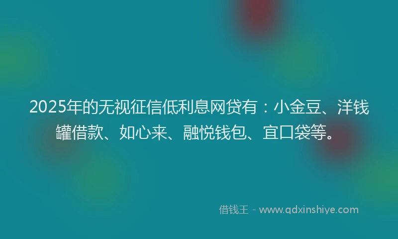 2025年的无视征信低利息网贷有：小金豆、洋钱罐借款、如心来、融悦钱包、宜口袋等。