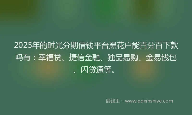 2025年的时光分期借钱平台黑花户能百分百下款吗有：幸福贷、捷信金融、独品易购、金易钱包、闪贷通等。