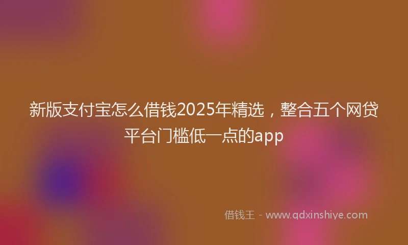 新版支付宝怎么借钱2025年精选，整合五个网贷平台门槛低一点的app