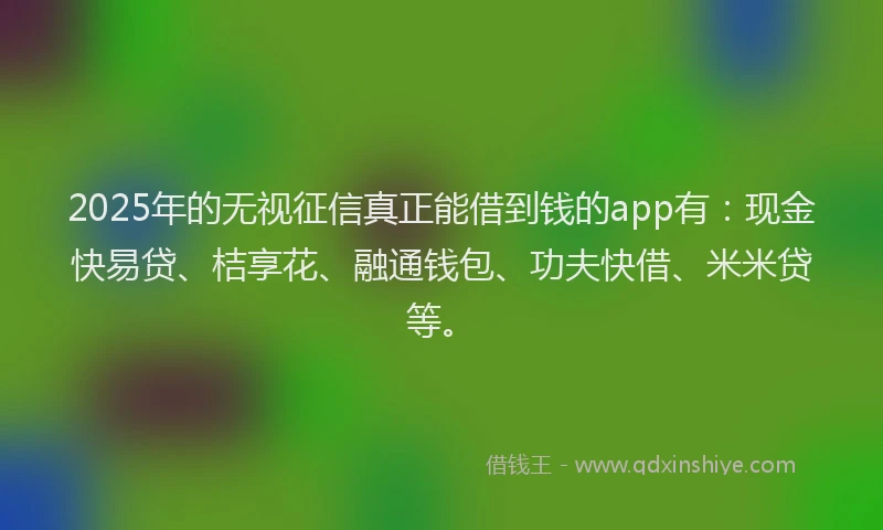 2025年的无视征信真正能借到钱的app有：现金快易贷、桔享花、融通钱包、功夫快借、米米贷等。
