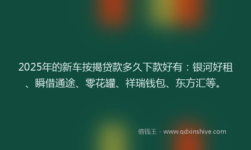 2025年的新车按揭贷款多久下款好有：银河好租、瞬借通途、零花罐、祥瑞钱包、东方汇等。