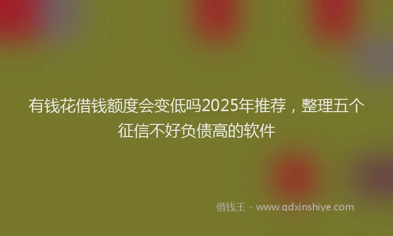 有钱花借钱额度会变低吗2025年推荐，整理五个征信不好负债高的软件