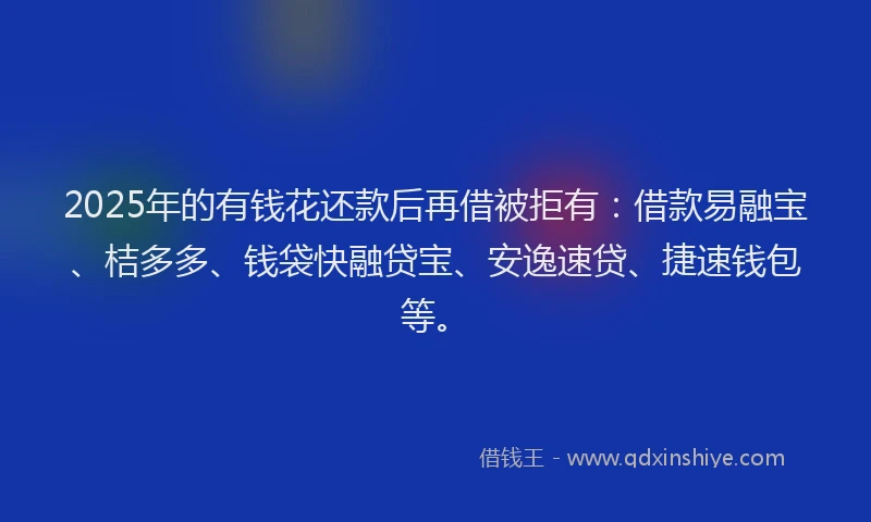 2025年的有钱花还款后再借被拒有：借款易融宝、桔多多、钱袋快融贷宝、安逸速贷、捷速钱包等。