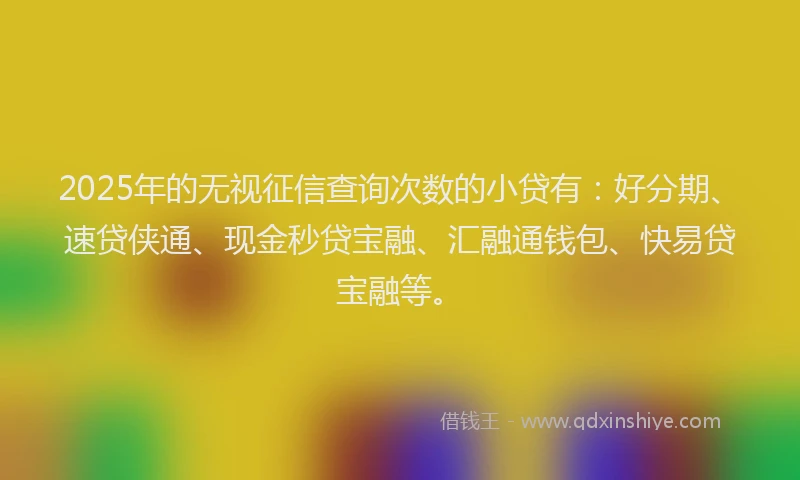 2025年的无视征信查询次数的小贷有：好分期、速贷侠通、现金秒贷宝融、汇融通钱包、快易贷宝融等。