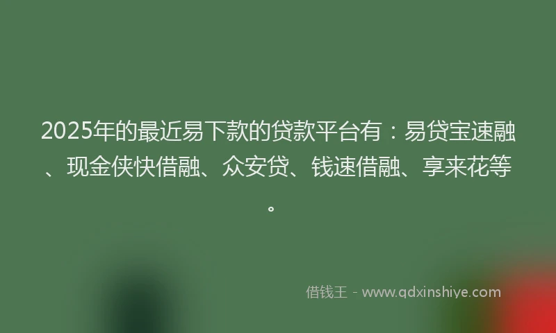 2025年的最近易下款的贷款平台有：易贷宝速融、现金侠快借融、众安贷、钱速借融、享来花等。