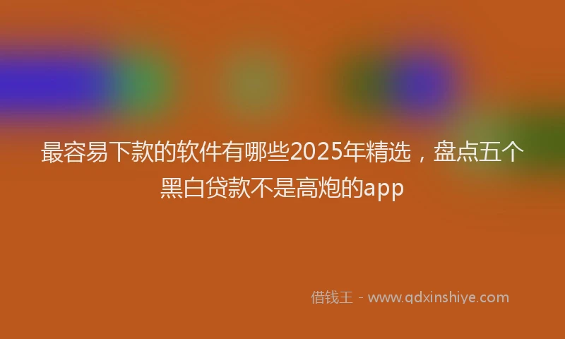 最容易下款的软件有哪些2025年精选，盘点五个黑白贷款不是高炮的app