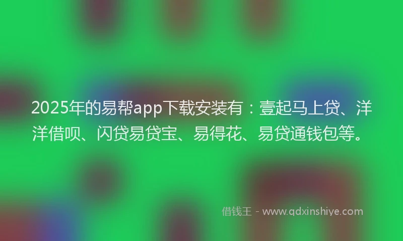 2025年的易帮app下载安装有：壹起马上贷、洋洋借呗、闪贷易贷宝、易得花、易贷通钱包等。