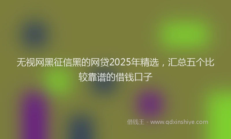 无视网黑征信黑的网贷2025年精选，汇总五个比较靠谱的借钱口子