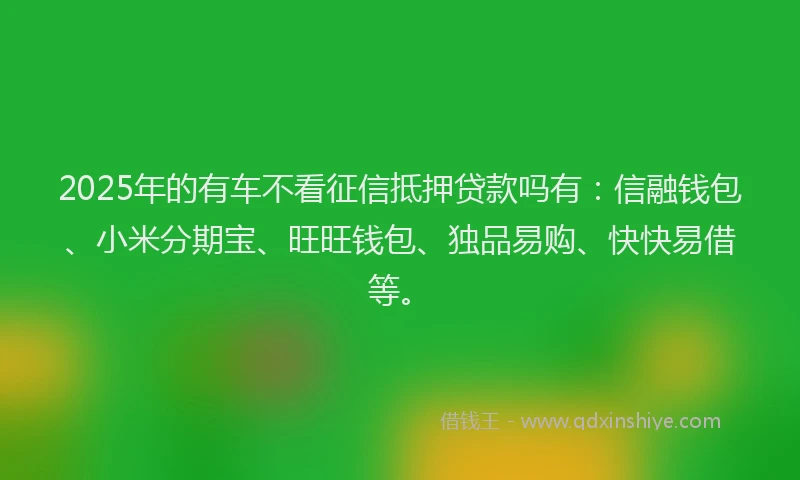 2025年的有车不看征信抵押贷款吗有：信融钱包、小米分期宝、旺旺钱包、独品易购、快快易借等。