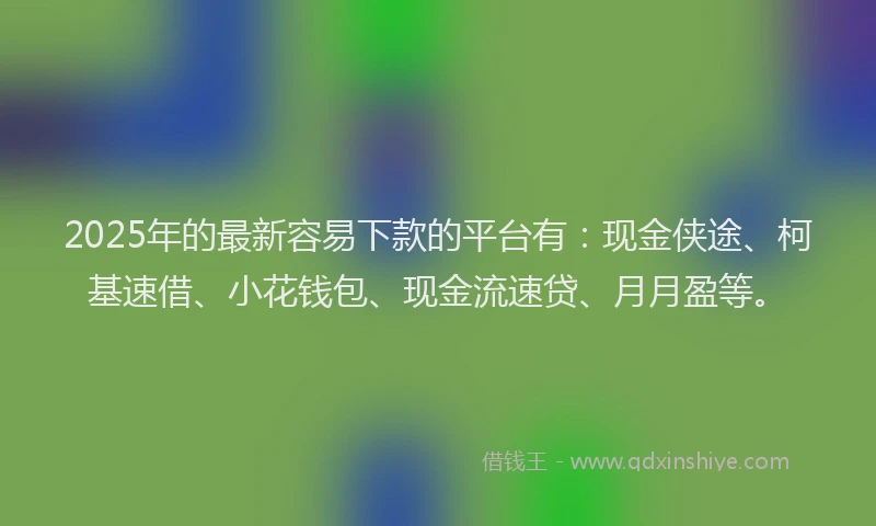 2025年的最新容易下款的平台有：现金侠途、柯基速借、小花钱包、现金流速贷、月月盈等。