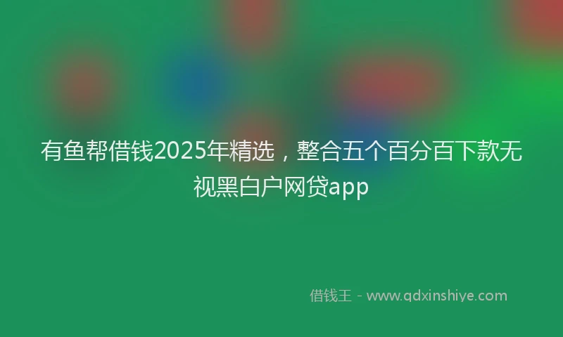 有鱼帮借钱2025年精选，整合五个百分百下款无视黑白户网贷app