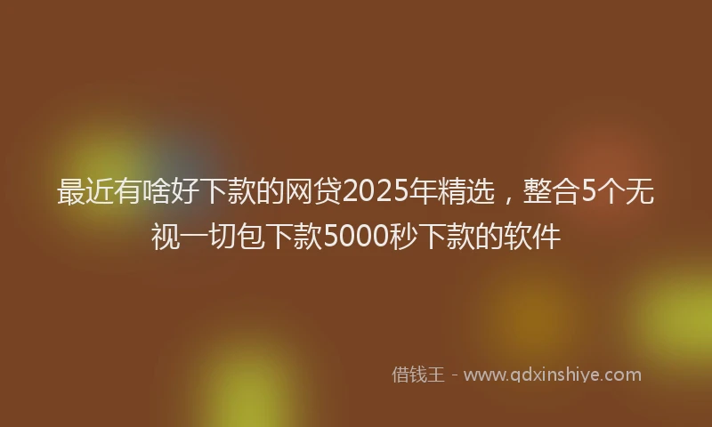 最近有啥好下款的网贷2025年精选，整合5个无视一切包下款5000秒下款的软件