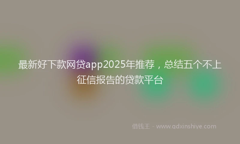 最新好下款网贷app2025年推荐，总结五个不上征信报告的贷款平台