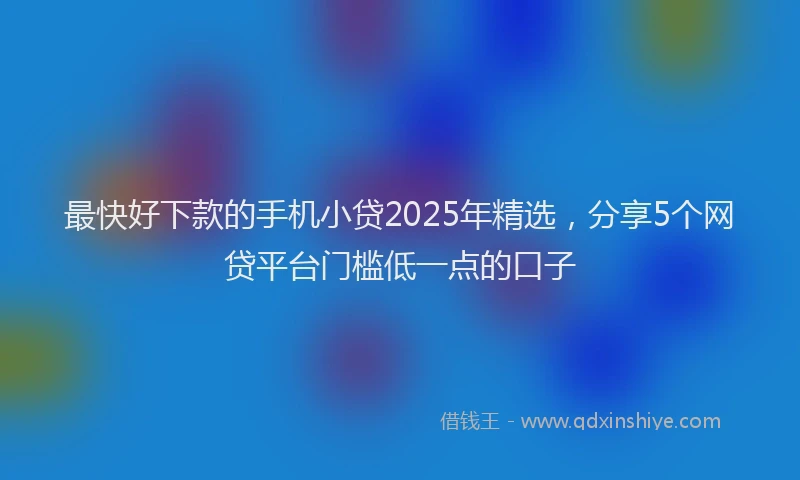 最快好下款的手机小贷2025年精选，分享5个网贷平台门槛低一点的口子
