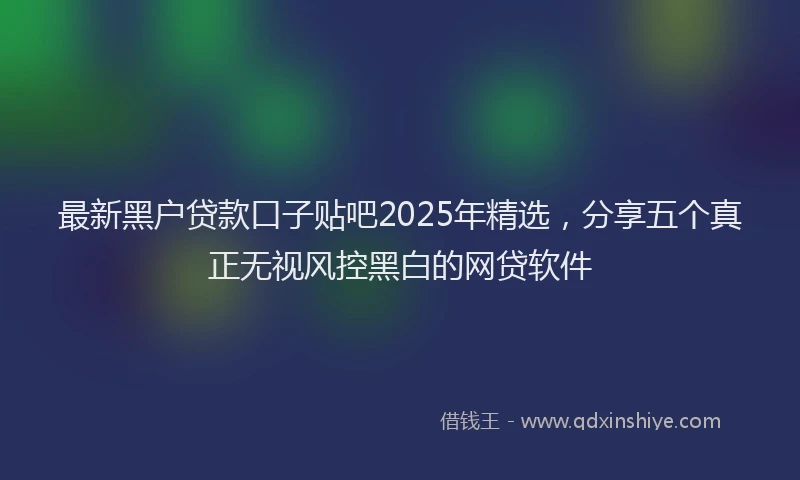最新黑户贷款口子贴吧2025年精选，分享五个真正无视风控黑白的网贷软件