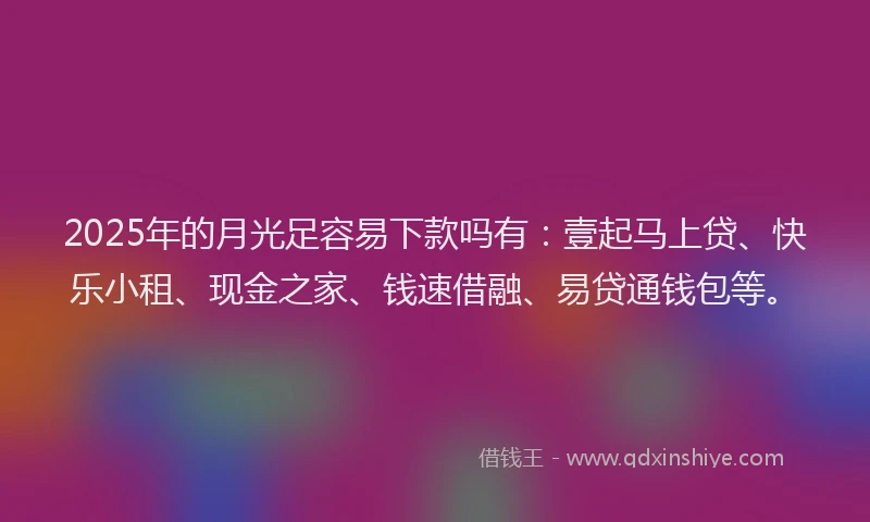 2025年的月光足容易下款吗有：壹起马上贷、快乐小租、现金之家、钱速借融、易贷通钱包等。
