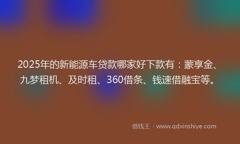 2025年的新能源车贷款哪家好下款有：蒙享金、九梦租机、及时租、360借条、钱速借融宝等。