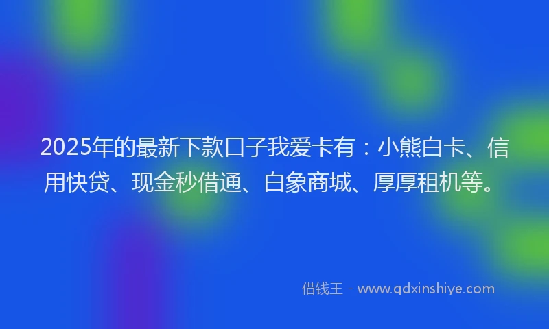 2025年的最新下款口子我爱卡有：小熊白卡、信用快贷、现金秒借通、白象商城、厚厚租机等。