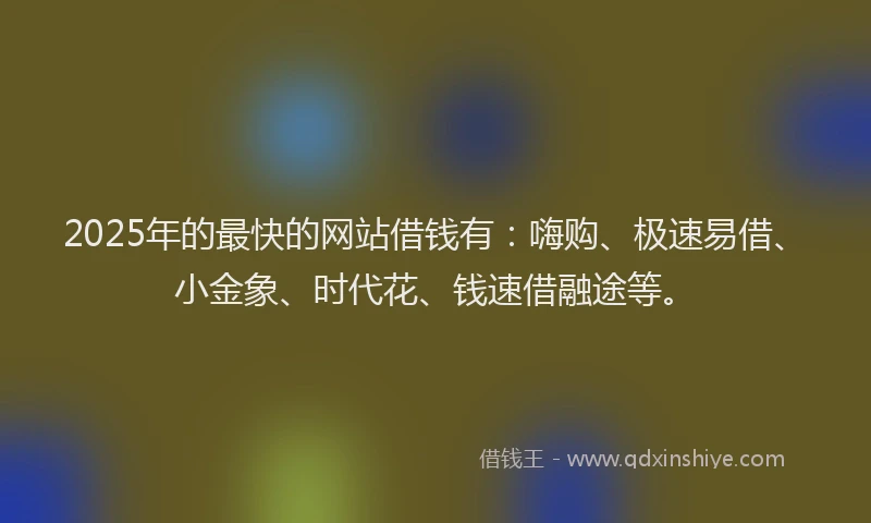 2025年的最快的网站借钱有：嗨购、极速易借、小金象、时代花、钱速借融途等。