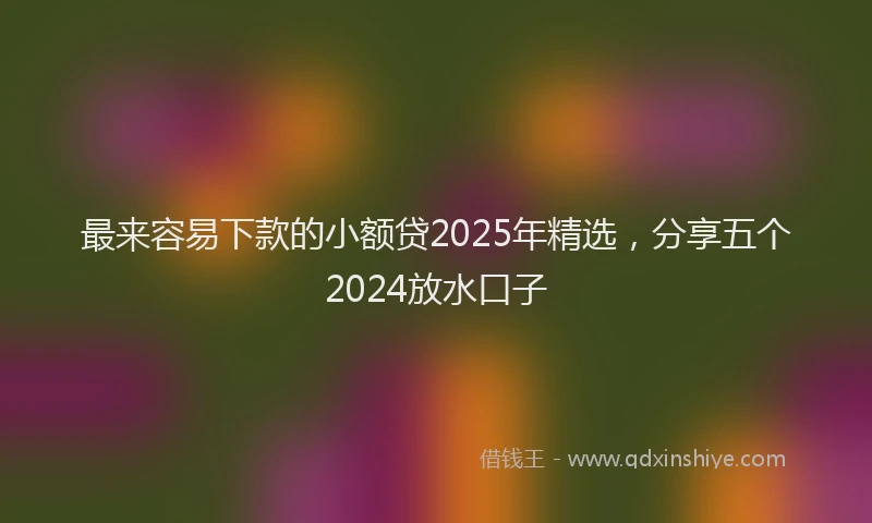 最来容易下款的小额贷2025年精选，分享五个2024放水口子