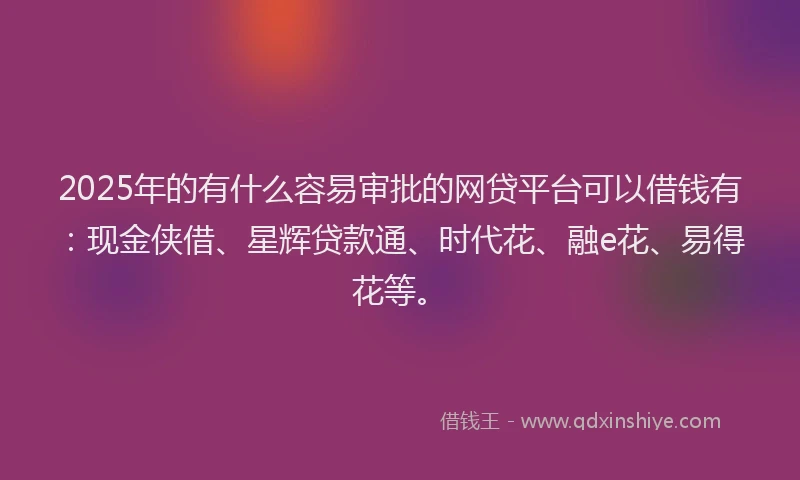 2025年的有什么容易审批的网贷平台可以借钱有：现金侠借、星辉贷款通、时代花、融e花、易得花等。