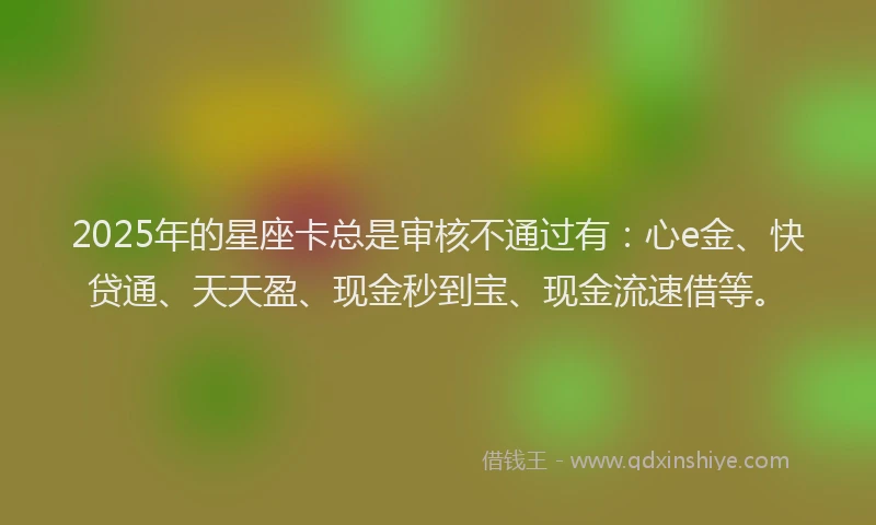 2025年的星座卡总是审核不通过有：心e金、快贷通、天天盈、现金秒到宝、现金流速借等。