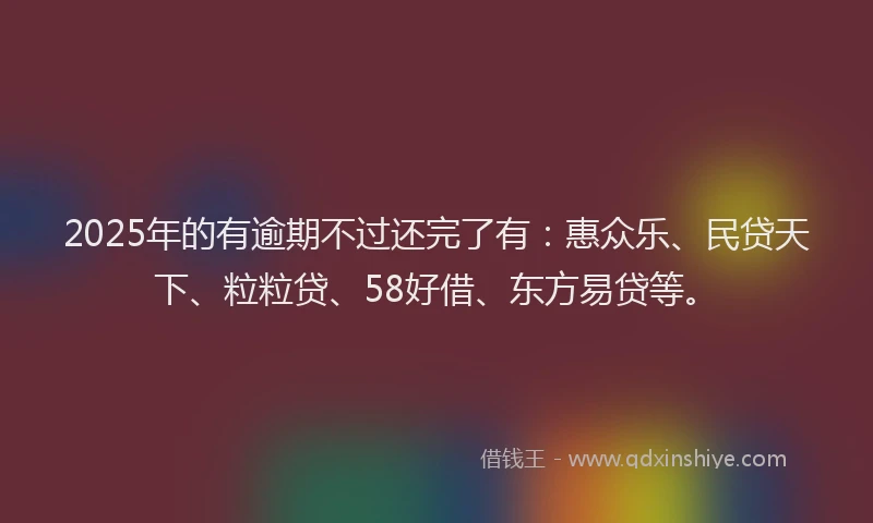2025年的有逾期不过还完了有：惠众乐、民贷天下、粒粒贷、58好借、东方易贷等。