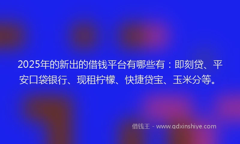 2025年的新出的借钱平台有哪些有：即刻贷、平安口袋银行、现租柠檬、快捷贷宝、玉米分等。