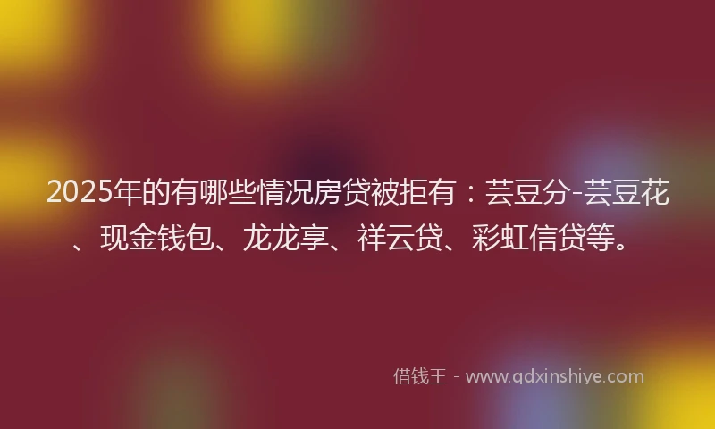 2025年的有哪些情况房贷被拒有：芸豆分-芸豆花、现金钱包、龙龙享、祥云贷、彩虹信贷等。