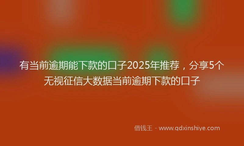 有当前逾期能下款的口子2025年推荐，分享5个无视征信大数据当前逾期下款的口子