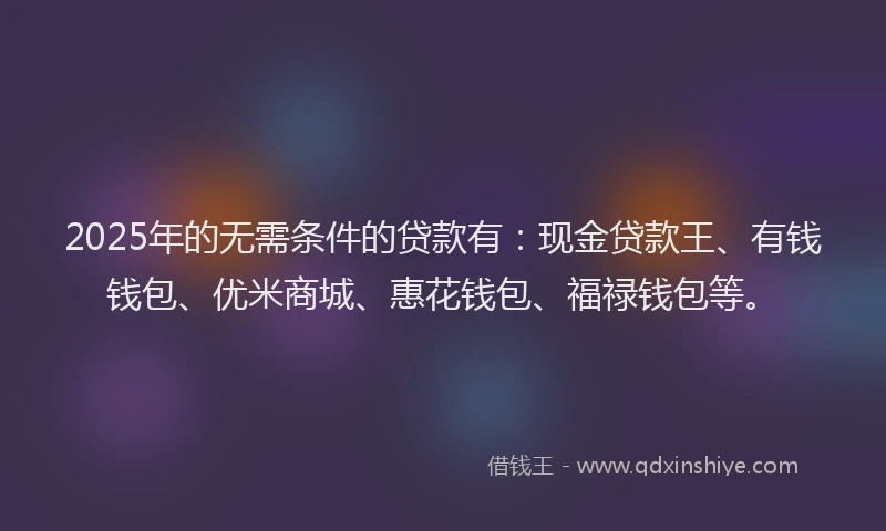 2025年的无需条件的贷款有：现金贷款王、有钱钱包、优米商城、惠花钱包、福禄钱包等。