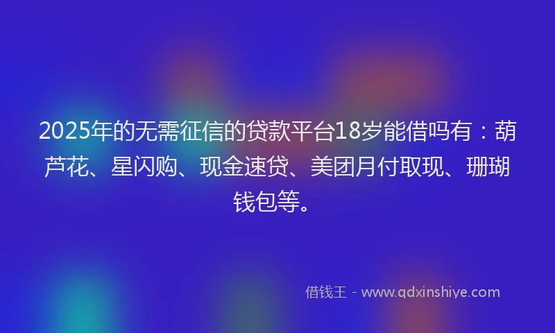 2025年的无需征信的贷款平台18岁能借吗有：葫芦花、星闪购、现金速贷、美团月付取现、珊瑚钱包等。