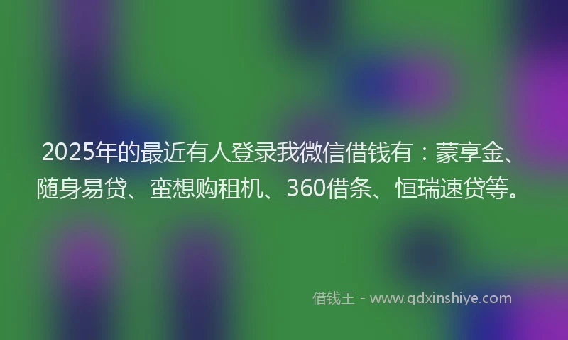 2025年的最近有人登录我微信借钱有：蒙享金、随身易贷、蛮想购租机、360借条、恒瑞速贷等。