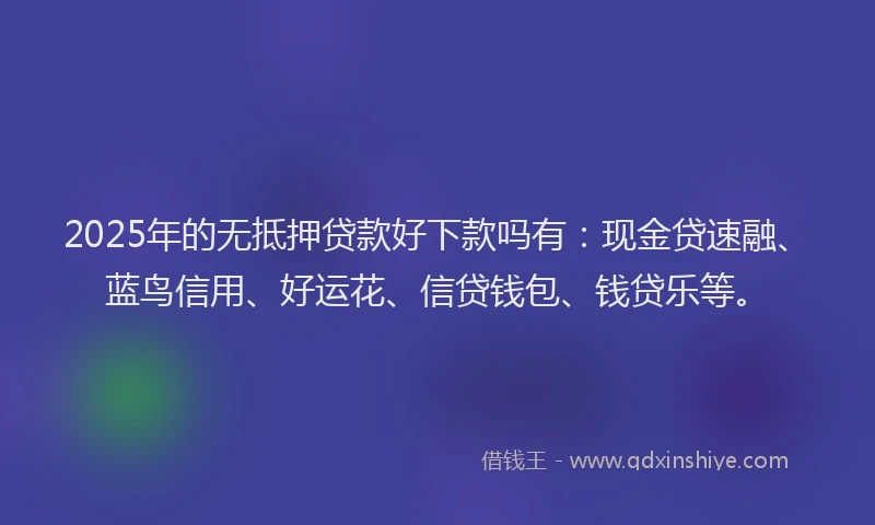 2025年的无抵押贷款好下款吗有：现金贷速融、蓝鸟信用、好运花、信贷钱包、钱贷乐等。