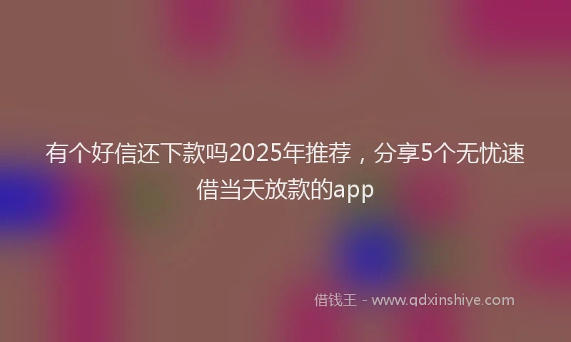 有个好信还下款吗2025年推荐，分享5个无忧速借当天放款的app