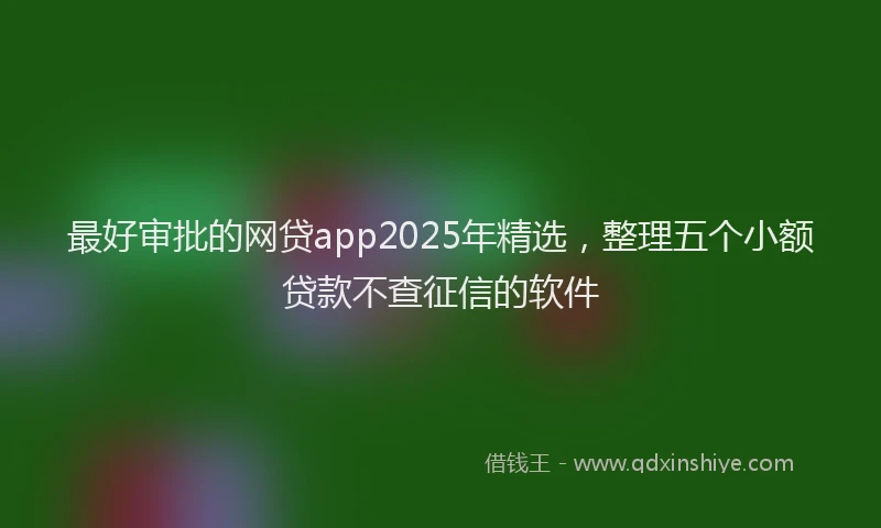 最好审批的网贷app2025年精选，整理五个小额贷款不查征信的软件