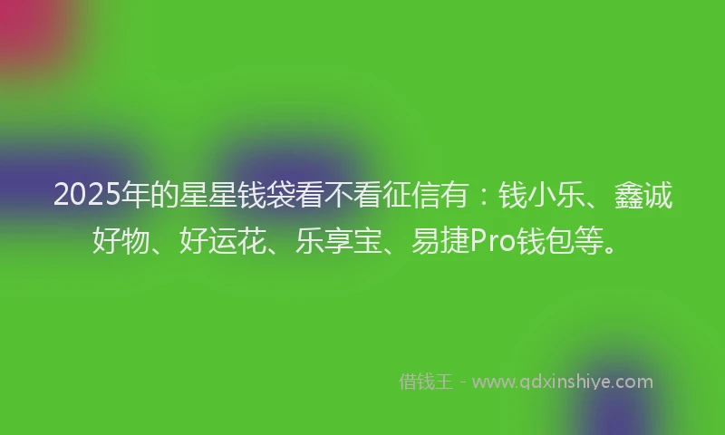 2025年的星星钱袋看不看征信有：钱小乐、鑫诚好物、好运花、乐享宝、易捷Pro钱包等。