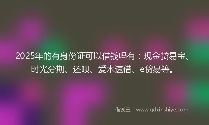 2025年的有身份证可以借钱吗有：现金贷易宝、时光分期、还呗、爱木速借、e贷易等。