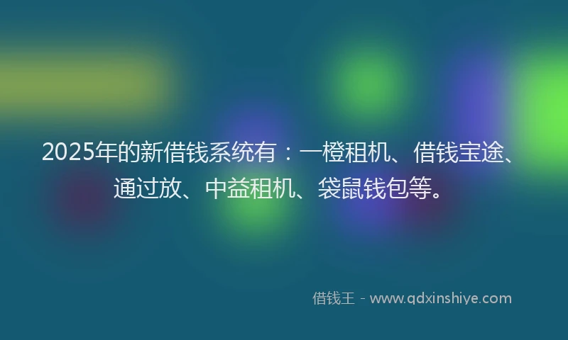 2025年的新借钱系统有：一橙租机、借钱宝途、通过放、中益租机、袋鼠钱包等。