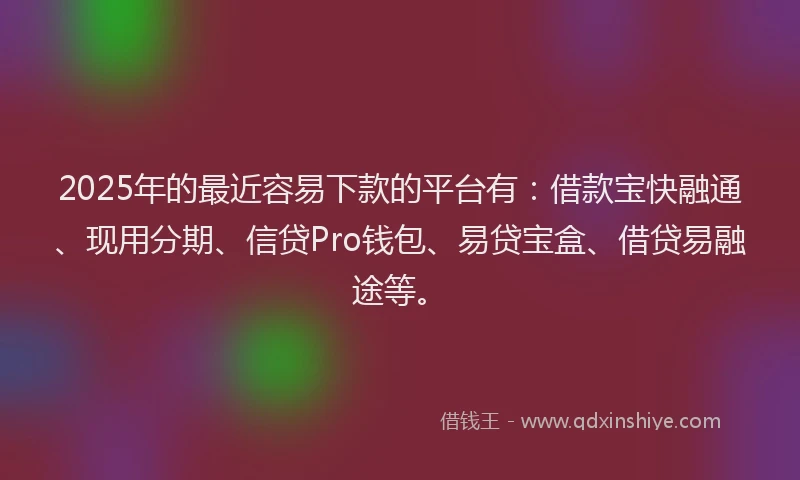 2025年的最近容易下款的平台有：借款宝快融通、现用分期、信贷Pro钱包、易贷宝盒、借贷易融途等。