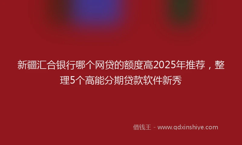 新疆汇合银行哪个网贷的额度高2025年推荐，整理5个高能分期贷款软件新秀