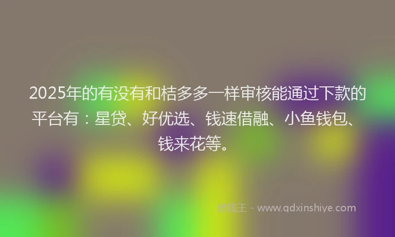 2025年的有没有和桔多多一样审核能通过下款的平台有：星贷、好优选、钱速借融、小鱼钱包、钱来花等。