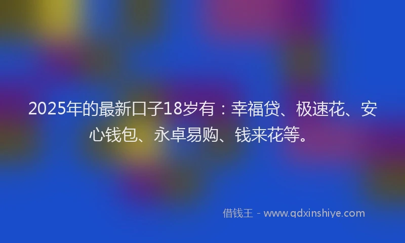 2025年的最新口子18岁有：幸福贷、极速花、安心钱包、永卓易购、钱来花等。