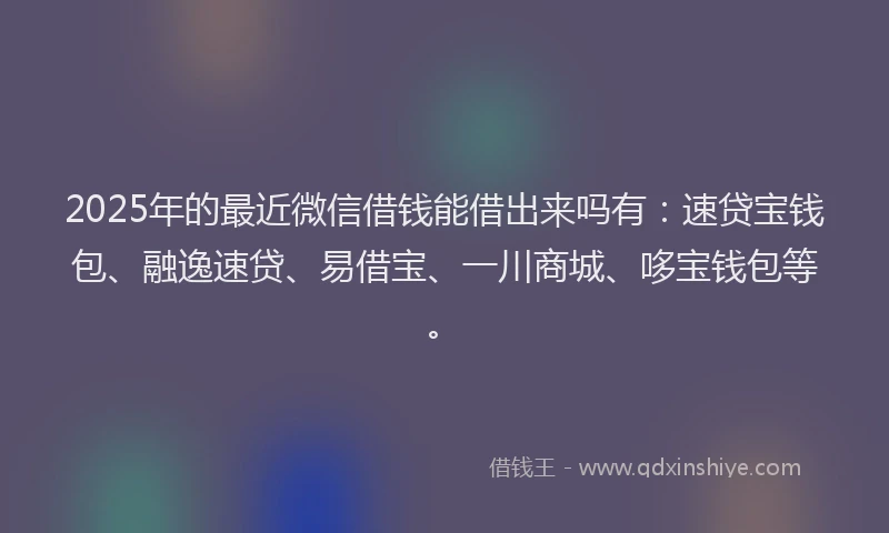 2025年的最近微信借钱能借出来吗有：速贷宝钱包、融逸速贷、易借宝、一川商城、哆宝钱包等。