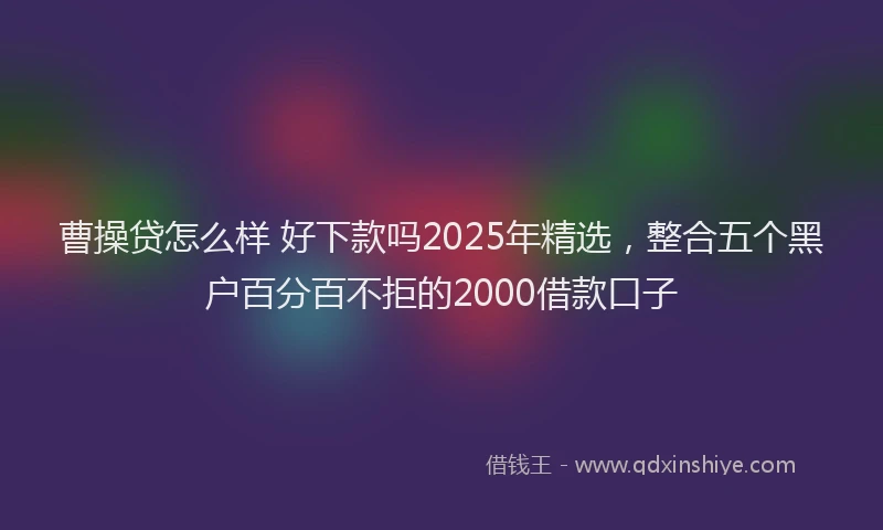 曹操贷怎么样 好下款吗2025年精选，整合五个黑户百分百不拒的2000借款口子