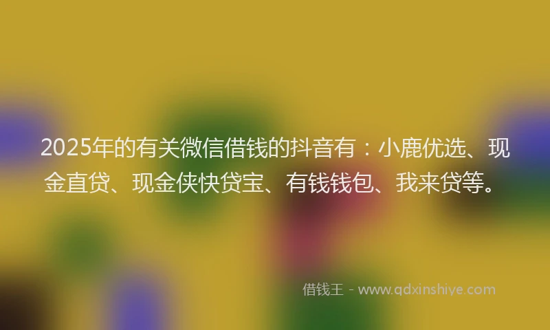 2025年的有关微信借钱的抖音有：小鹿优选、现金直贷、现金侠快贷宝、有钱钱包、我来贷等。
