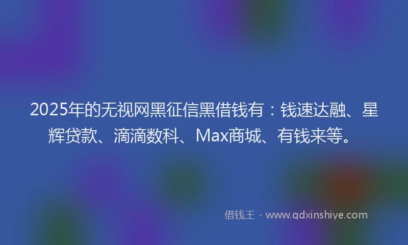 2025年的无视网黑征信黑借钱有：钱速达融、星辉贷款、滴滴数科、Max商城、有钱来等。